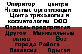 Оператор Call-центра › Название организации ­ Центр трихологии и косметологии, ООО › Отрасль предприятия ­ Другое › Минимальный оклад ­ 17 000 - Все города Работа » Вакансии   . Адыгея респ.,Адыгейск г.